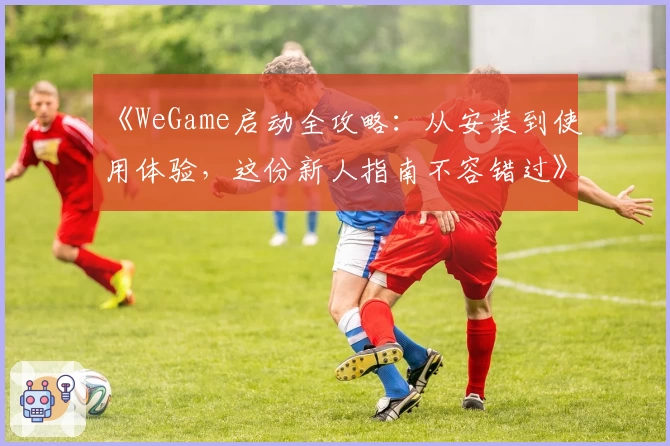 《WeGame启动全攻略：从安装到使用体验，这份新人指南不容错过》