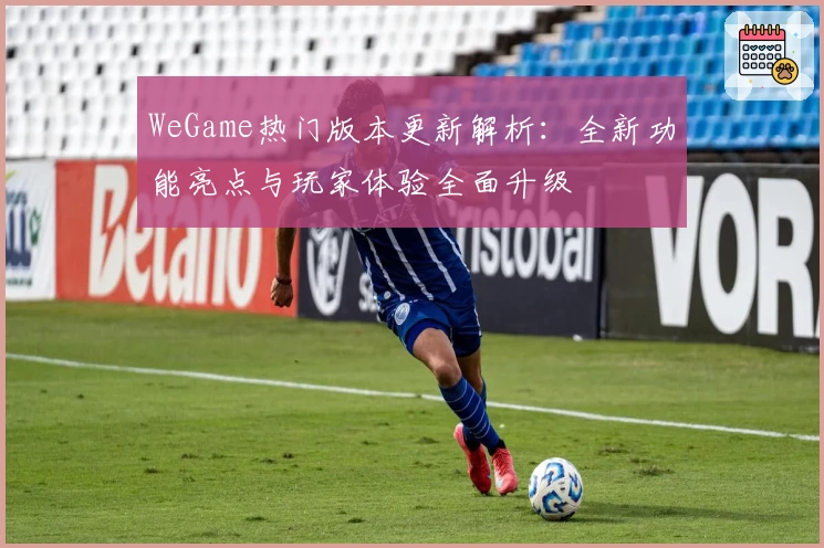 WeGame热门版本更新解析:全新功能亮点与玩家体验全面升级