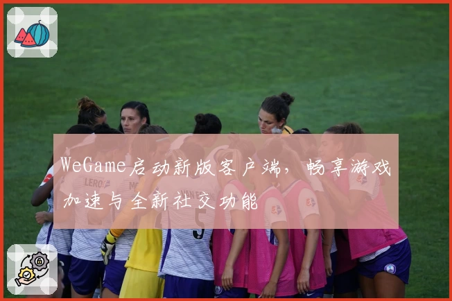 WeGame启动新版客户端,畅享游戏加速与全新社交功能
