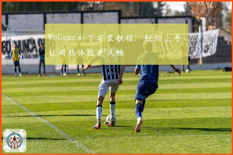 WeGame补丁安装教程：轻松上手，让游戏体验更流畅