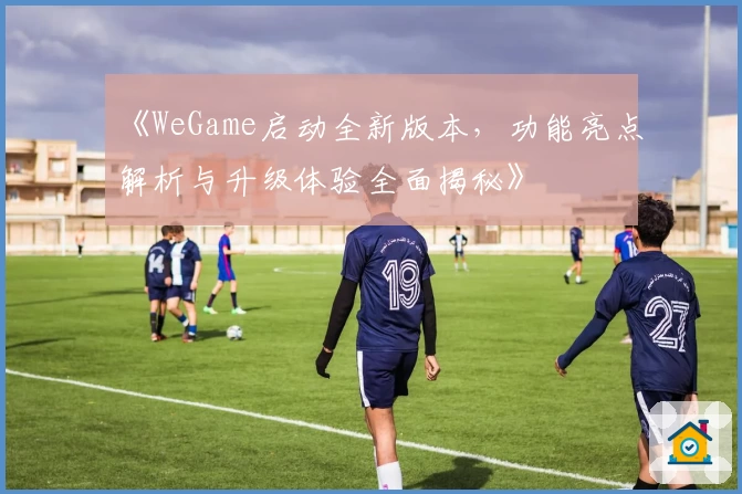 《WeGame启动全新版本,功能亮点解析与升级体验全面揭秘》