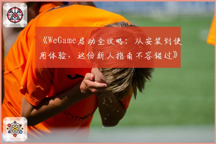《WeGame启动全攻略：从安装到使用体验，这份新人指南不容错过》