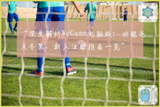“深度解析WeGame电脑版：功能亮点齐聚，新人注册指南一览”