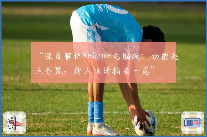 “深度解析WeGame电脑版：功能亮点齐聚，新人注册指南一览”