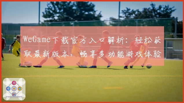 WeGame下载官方入口解析：轻松获取最新版本，畅享多功能游戏体验