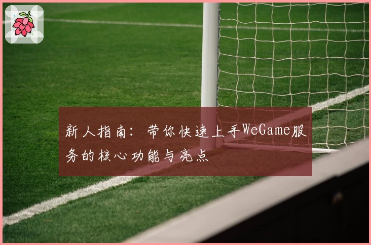 新人指南：带你快速上手WeGame服务的核心功能与亮点