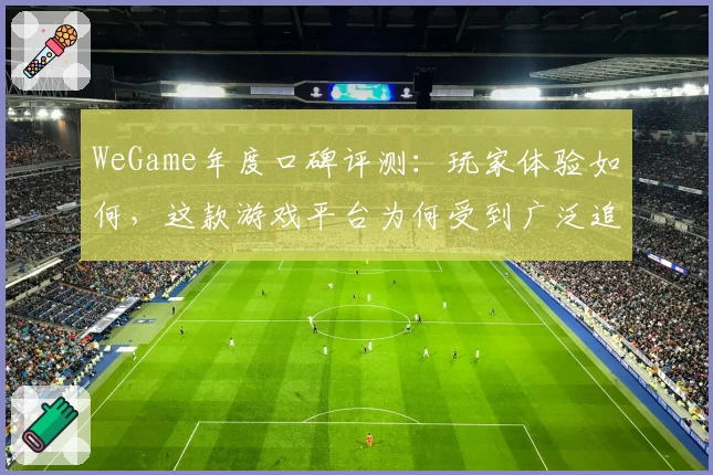 WeGame年度口碑评测：玩家体验如何，这款游戏平台为何受到广泛追捧？