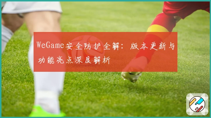 WeGame安全防护全解:版本更新与功能亮点深度解析