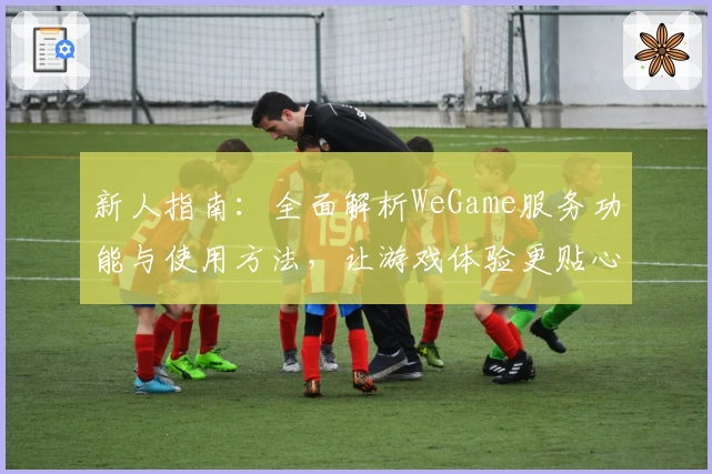新人指南:全面解析WeGame服务功能与使用方法,让游戏体验更贴心