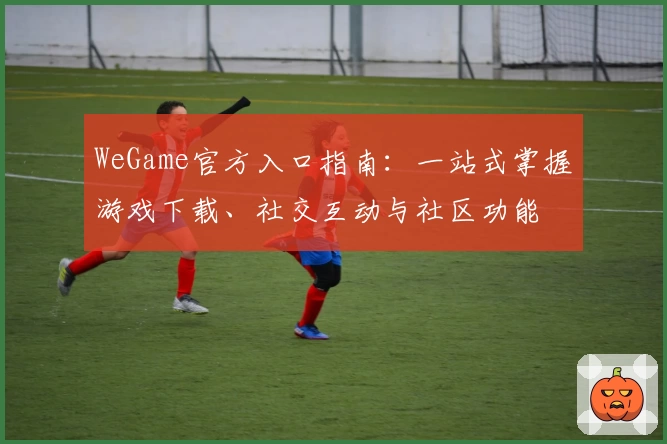 WeGame官方入口指南:一站式掌握游戏下载、社交互动与社区功能