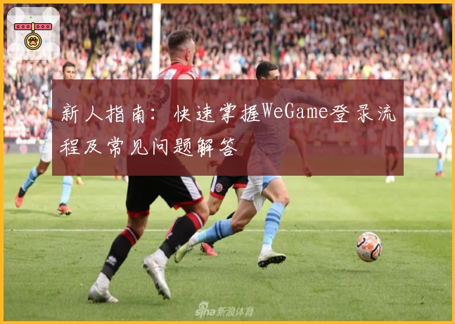 新人指南：快速掌握WeGame登录流程及常见问题解答