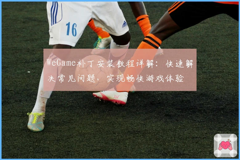 WeGame补丁安装教程详解：快速解决常见问题，实现畅快游戏体验