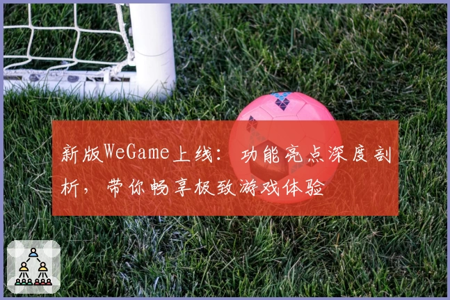 新版WeGame上线：功能亮点深度剖析，带你畅享极致游戏体验