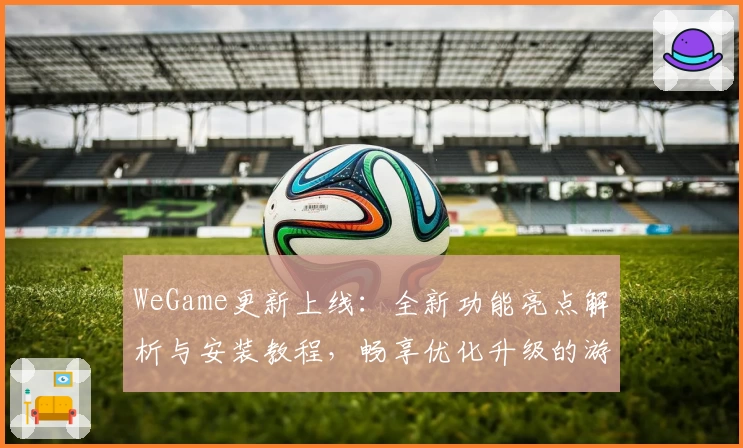 WeGame更新上线：全新功能亮点解析与安装教程，畅享优化升级的游戏体验