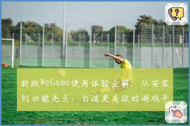 新版WeGame使用体验全解：从安装到功能亮点，打造更高效的游戏平台