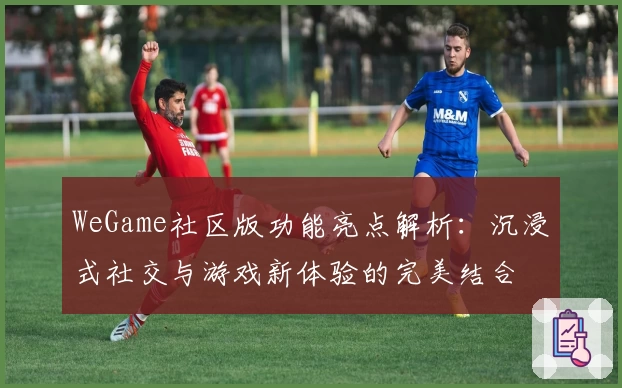 WeGame社区版功能亮点解析:沉浸式社交与游戏新体验的完美结合