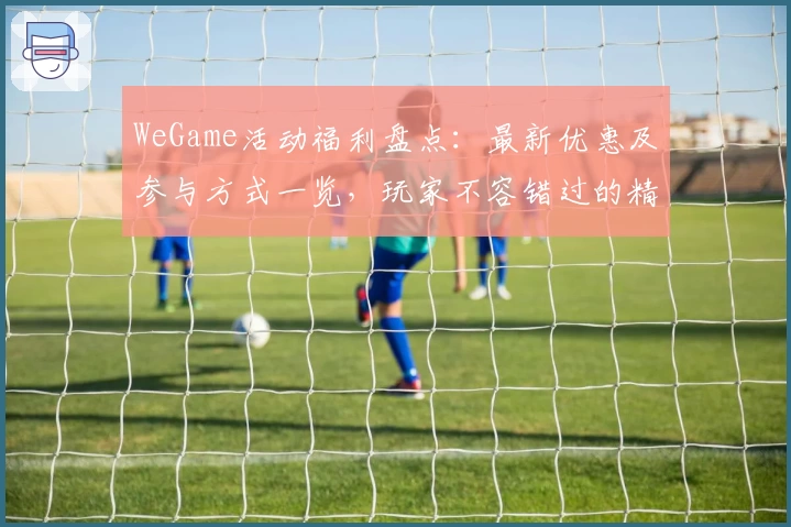 WeGame活动福利盘点：最新优惠及参与方式一览，玩家不容错过的精彩内容