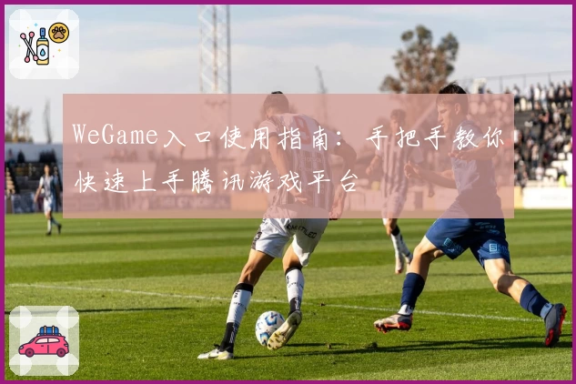 WeGame入口使用指南：手把手教你快速上手腾讯游戏平台