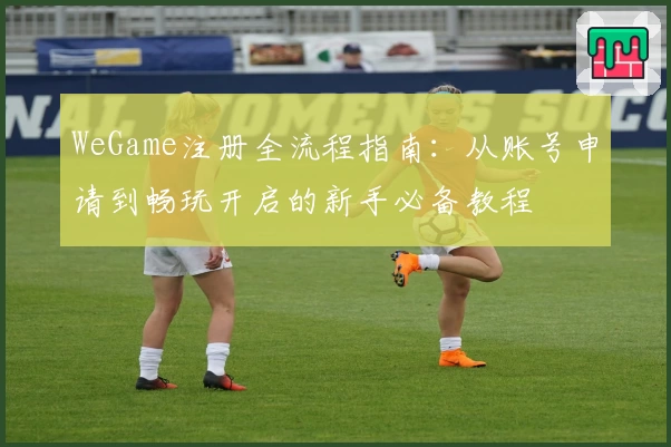 WeGame注册全流程指南：从账号申请到畅玩开启的新手必备教程