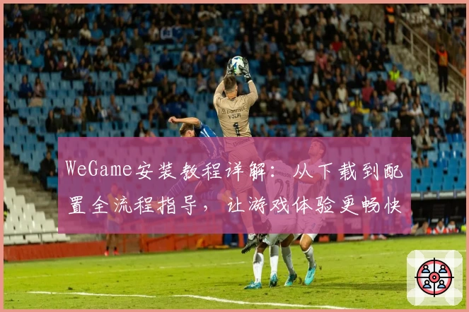 WeGame安装教程详解:从下载到配置全流程指导,让游戏体验更畅快