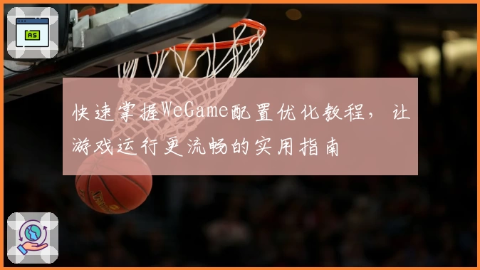 快速掌握WeGame配置优化教程，让游戏运行更流畅的实用指南