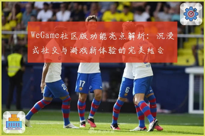 WeGame社区版功能亮点解析:沉浸式社交与游戏新体验的完美结合